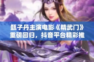 甄子丹主演电影《精武门》重磅回归，抖音平台精彩推荐
