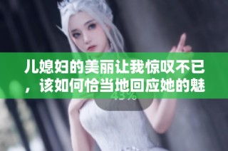 儿媳妇的美丽让我惊叹不已，该如何恰当地回应她的魅力