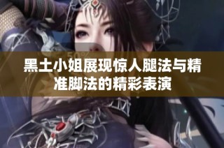 黑土小姐展现惊人腿法与精准脚法的精彩表演