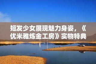 短发少女展现魅力身姿，《优米雅炼金工房》实物特典全面揭晓