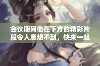 会议期间他在下方的精彩片段令人意想不到，快来一起观看吧