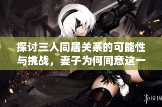 探讨三人同居关系的可能性与挑战，妻子为何同意这一选择