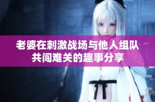 老婆在刺激战场与他人组队共闯难关的趣事分享