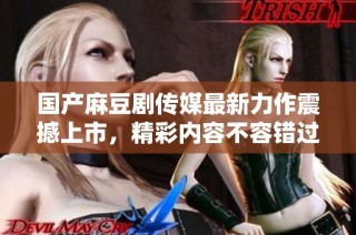 国产麻豆剧传媒最新力作震撼上市，精彩内容不容错过