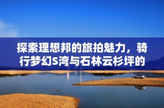 探索理想邦的旅拍魅力，骑行梦幻S湾与石林云杉坪的美丽风光