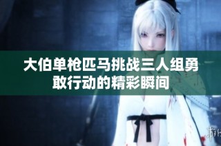 大伯单枪匹马挑战三人组勇敢行动的精彩瞬间