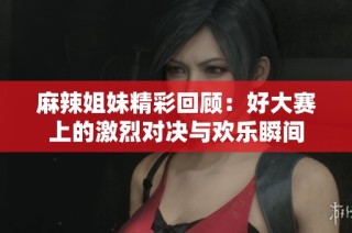 麻辣姐妹精彩回顾：好大赛上的激烈对决与欢乐瞬间