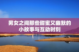 男女之间那些甜蜜又幽默的小故事与互动时刻