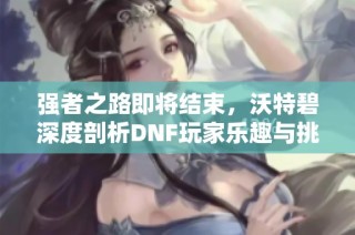 强者之路即将结束，沃特碧深度剖析DNF玩家乐趣与挑战