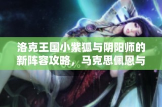 洛克王国小紫狐与阴阳师的新阵容攻略，马克思佩恩与原神4.1版解析
