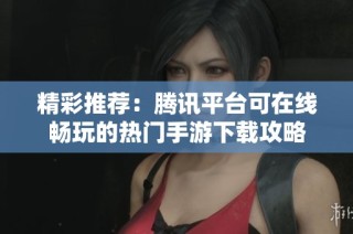 精彩推荐：腾讯平台可在线畅玩的热门手游下载攻略