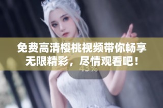 免费高清樱桃视频带你畅享无限精彩，尽情观看吧！