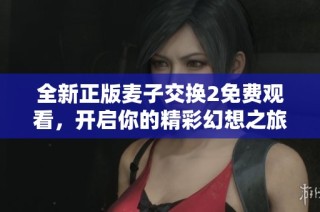 全新正版麦子交换2免费观看，开启你的精彩幻想之旅