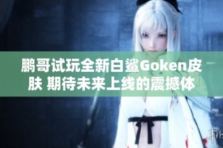 鹏哥试玩全新白鲨Goken皮肤 期待未来上线的震撼体验
