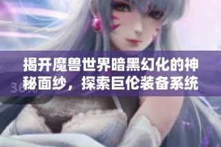 揭开魔兽世界暗黑幻化的神秘面纱，探索巨伦装备系统的魅力与奥秘