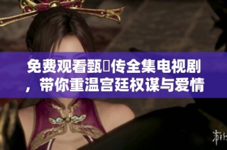 免费观看甄嬛传全集电视剧，带你重温宫廷权谋与爱情纠葛的经典故事