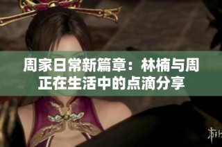 周家日常新篇章：林楠与周正在生活中的点滴分享