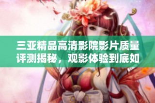 三亚精品高清影院影片质量评测揭秘，观影体验到底如何呢