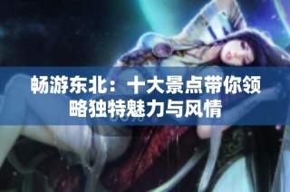 畅游东北：十大景点带你领略独特魅力与风情