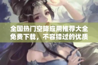 全国热门空降应用推荐大全免费下载，不容错过的优质选择