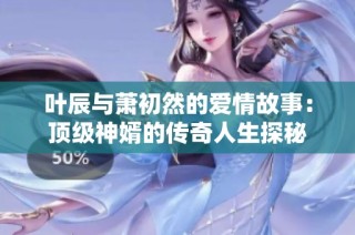 叶辰与萧初然的爱情故事：顶级神婿的传奇人生探秘