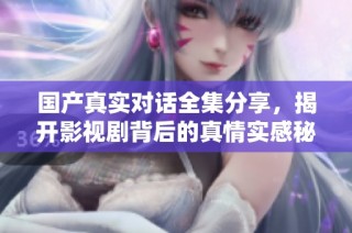 国产真实对话全集分享，揭开影视剧背后的真情实感秘诀