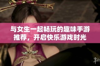 与女生一起畅玩的趣味手游推荐，开启快乐游戏时光