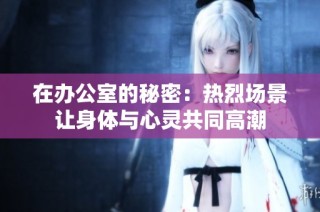 在办公室的秘密：热烈场景让身体与心灵共同高潮