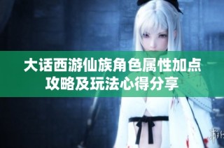 大话西游仙族角色属性加点攻略及玩法心得分享