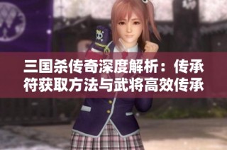 三国杀传奇深度解析：传承符获取方法与武将高效传承秘诀全揭晓