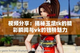 视频分享：揭秘玉足tk的精彩瞬间与vk的独特魅力