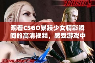 观看CSGO暴躁少女精彩瞬间的高清视频，感受游戏中的热血与激情