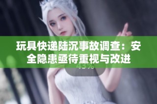 玩具快递陆沉事故调查：安全隐患亟待重视与改进