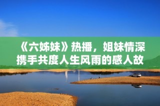 《六姊妹》热播，姐妹情深携手共度人生风雨的感人故事展现生活的真谛