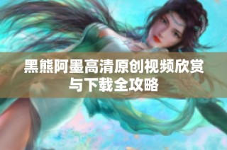 黑熊阿墨高清原创视频欣赏与下载全攻略