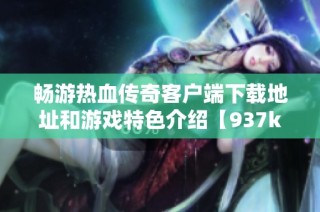 畅游热血传奇客户端下载地址和游戏特色介绍【937k游戏】