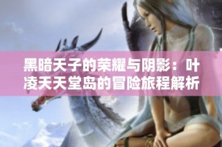 黑暗天子的荣耀与阴影：叶凌天天堂岛的冒险旅程解析