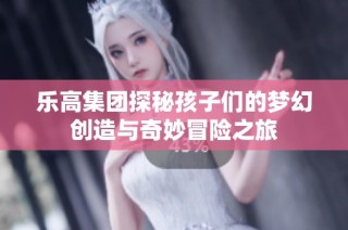 乐高集团探秘孩子们的梦幻创造与奇妙冒险之旅