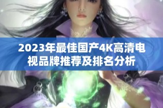 2023年最佳国产4K高清电视品牌推荐及排名分析