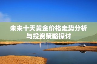 未来十天黄金价格走势分析与投资策略探讨