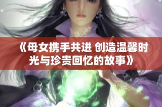 《母女携手共进 创造温馨时光与珍贵回忆的故事》
