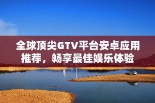 全球顶尖GTV平台安卓应用推荐，畅享最佳娱乐体验