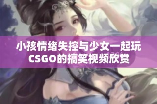 小孩情绪失控与少女一起玩CSGO的搞笑视频欣赏