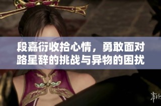 段嘉衍收拾心情，勇敢面对路星辞的挑战与异物的困扰