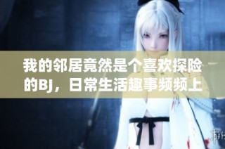 我的邻居竟然是个喜欢探险的BJ，日常生活趣事频频上演