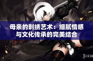 母亲的刺绣艺术：细腻情感与文化传承的完美结合