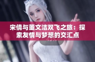 宋倩与董文洁双飞之旅：探索友情与梦想的交汇点