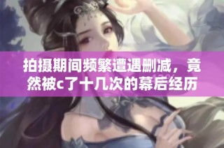 拍摄期间频繁遭遇删减，竟然被c了十几次的幕后经历揭秘