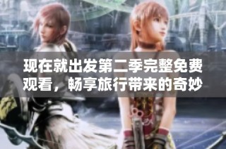 现在就出发第二季完整免费观看，畅享旅行带来的奇妙体验与感动