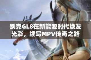 别克GL8在新能源时代焕发光彩，续写MPV传奇之路